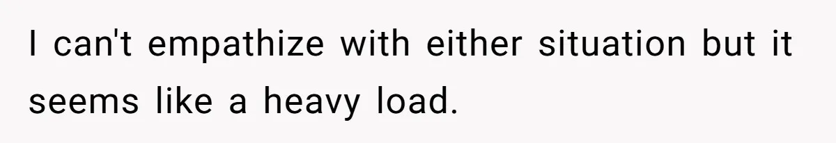 I can't empathize with either situation but it seems like a heavy load.
