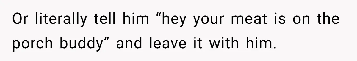 Or literally tell him “hey your meat is on the porch buddy” and leave it with him.