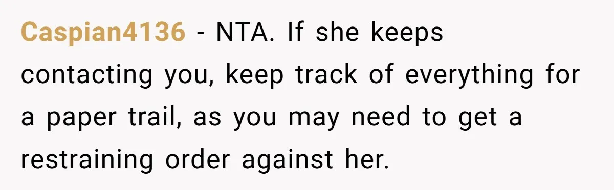 Caspian4136 − NTA. If she keeps contacting you, keep track of everything for a paper trail, as you may need to get a restraining order against her.