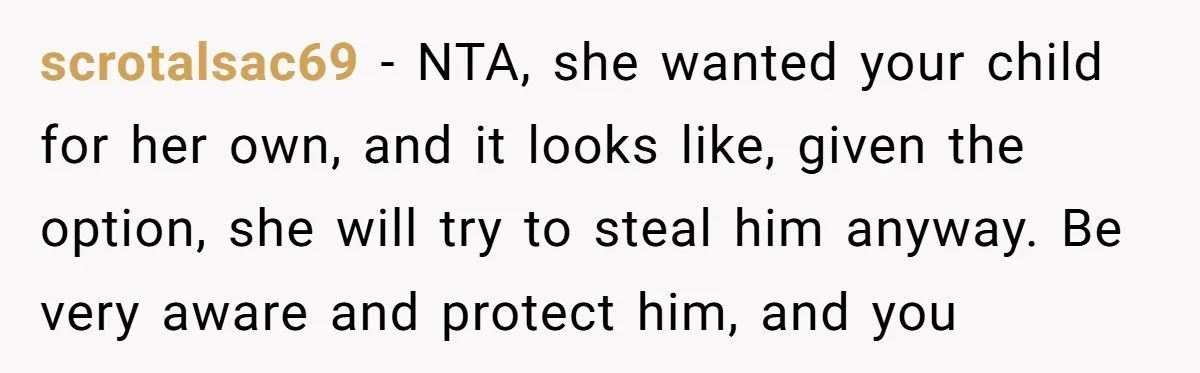 scrotalsac69 − NTA, she wanted your child for her own, and it looks like, given the option, she will try to steal him anyway. Be very aware and protect him,...
