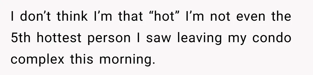 I don’t think I’m that “hot” I’m not even the 5th hottest person I saw leaving my condo complex this morning.