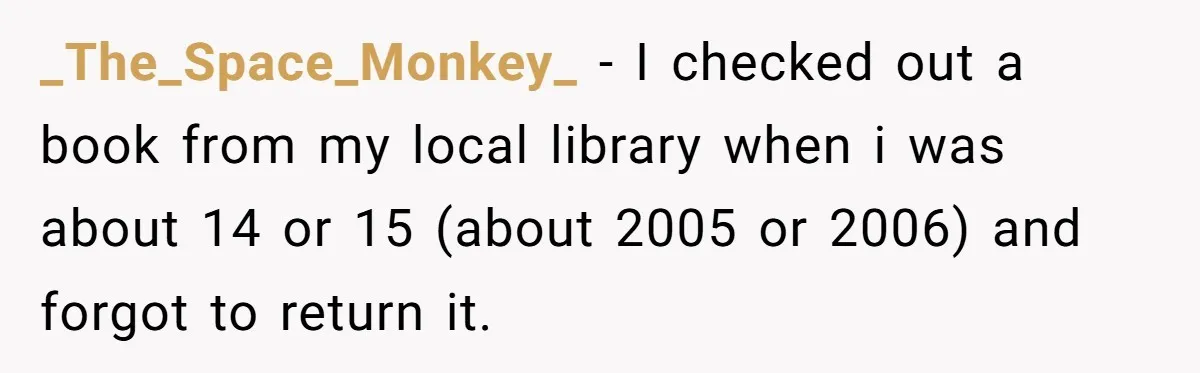 Student Returns Overdue Library Books And Gaslights The System Out Of Late Fees _The_Space_Monkey_ − I checked out a book from my local library when i was about 14 or 15 (about 2005 or 2006) and forgot to return it.
