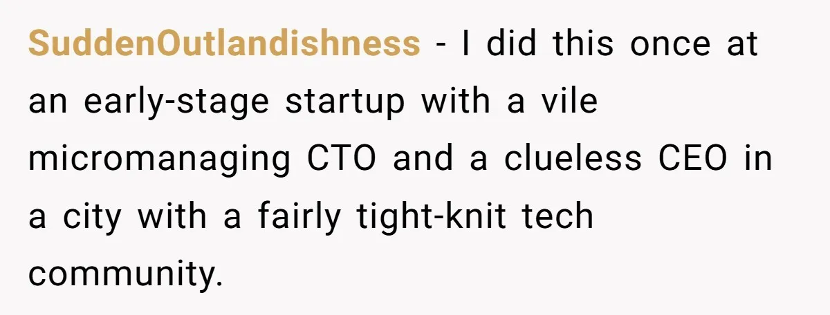 Former Employee Guides Colleagues To Leave Honest Reviews At Toxic Nonprofit SuddenOutlandishness − I did this once at an early-stage startup with a vile micromanaging CTO and a clueless CEO in a city with a fairly tight-knit tech community.