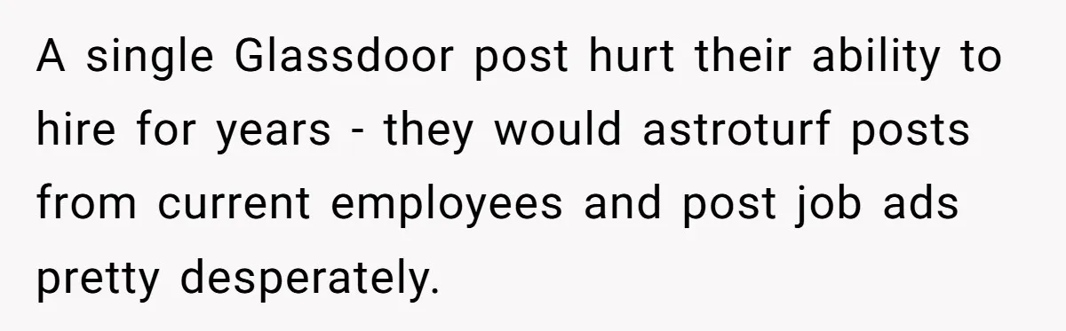 Former Employee Guides Colleagues To Leave Honest Reviews At Toxic Nonprofit A single Glassdoor post hurt their ability to hire for years - they would astroturf posts from current employees and post job ads pretty desperately.