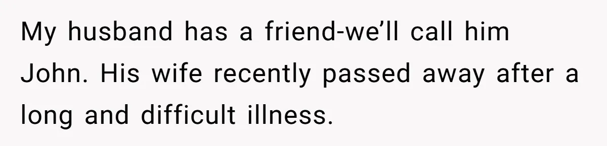She Warned Her Friend About a Man’s Dark Past, and Now Her Husband Says She Went Too Far My husband has a friend-we’ll call him John. His wife recently passed away after a long and difficult illness.