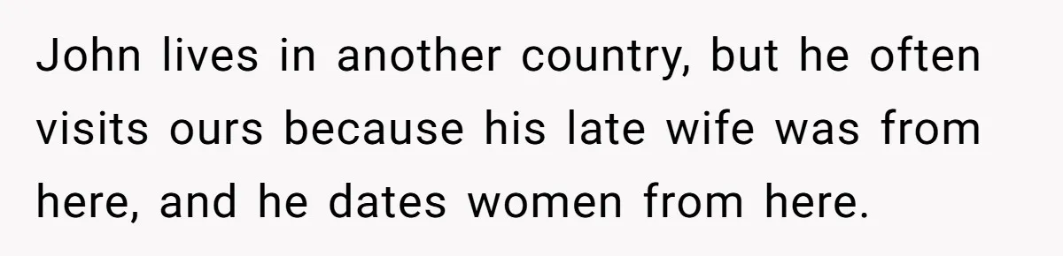 She Warned Her Friend About a Man’s Dark Past, and Now Her Husband Says She Went Too Far John lives in another country, but he often visits ours because his late wife was from here, and he dates women from here.