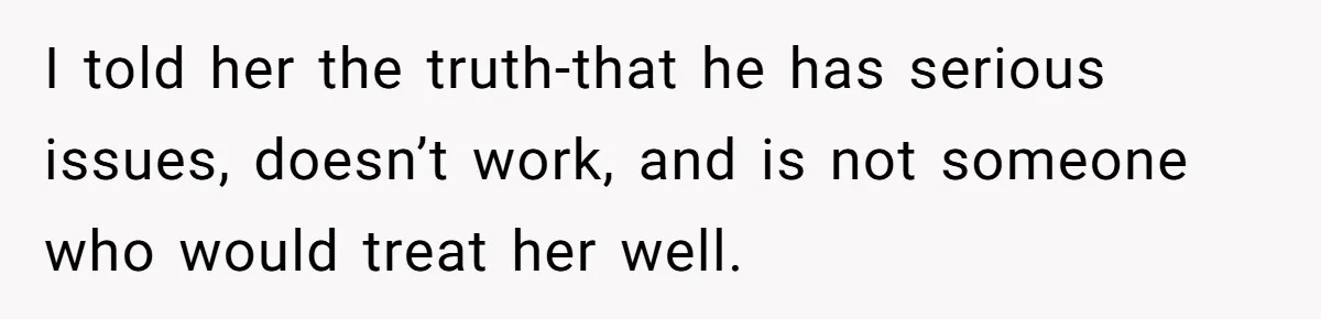 She Warned Her Friend About a Man’s Dark Past, and Now Her Husband Says She Went Too Far I told her the truth-that he has serious issues, doesn’t work, and is not someone who would treat her well.