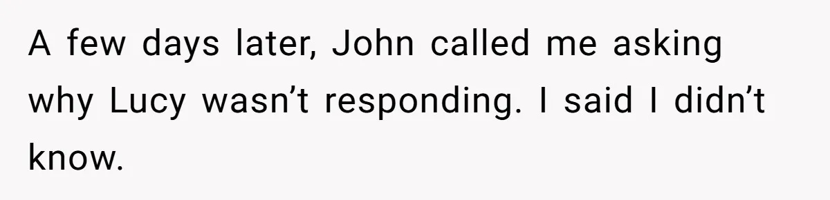She Warned Her Friend About a Man’s Dark Past, and Now Her Husband Says She Went Too Far A few days later, John called me asking why Lucy wasn’t responding. I said I didn’t know.