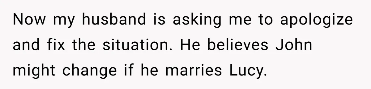She Warned Her Friend About a Man’s Dark Past, and Now Her Husband Says She Went Too Far Now my husband is asking me to apologize and fix the situation. He believes John might change if he marries Lucy.