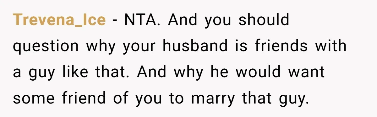 She Warned Her Friend About a Man’s Dark Past, and Now Her Husband Says She Went Too Far Trevena_Ice − NTA. And you should question why your husband is friends with a guy like that. And why he would want some friend of you to marry that guy.