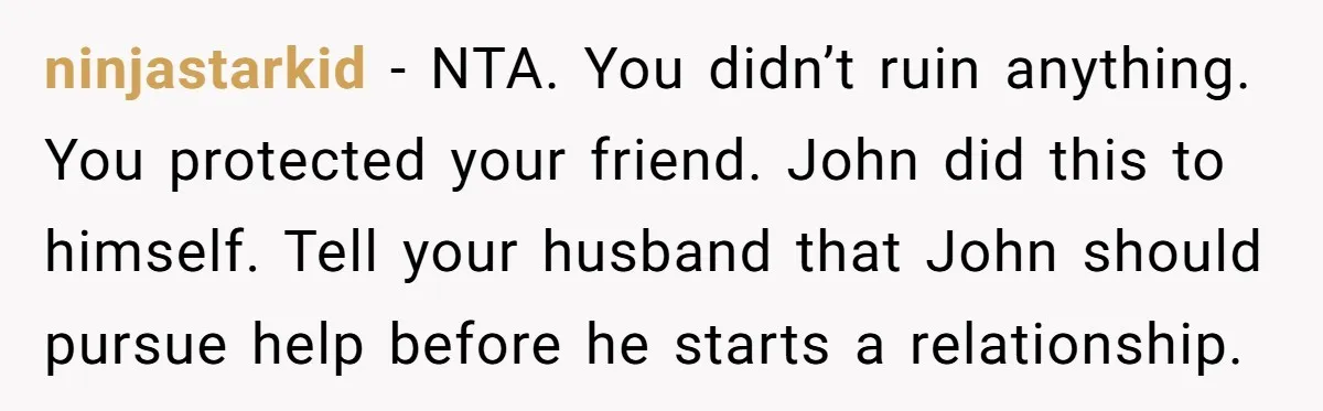 She Warned Her Friend About a Man’s Dark Past, and Now Her Husband Says She Went Too Far ninjastarkid − NTA. You didn’t ruin anything. You protected your friend. John did this to himself. Tell your husband that John should pursue help before he starts a relationship.