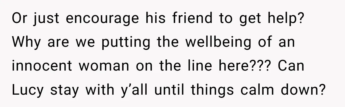 She Warned Her Friend About a Man’s Dark Past, and Now Her Husband Says She Went Too Far Or just encourage his friend to get help? Why are we putting the wellbeing of an innocent woman on the line here??? Can Lucy stay with y’all until things calm...