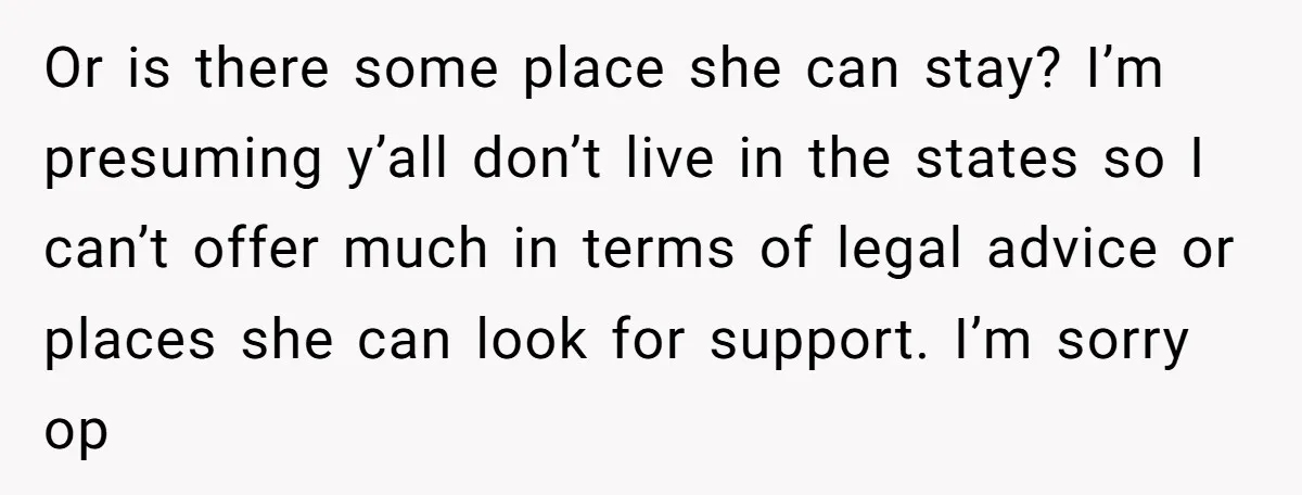 She Warned Her Friend About a Man’s Dark Past, and Now Her Husband Says She Went Too Far Or is there some place she can stay? I’m presuming y’all don’t live in the states so I can’t offer much in terms of legal advice or places she can...