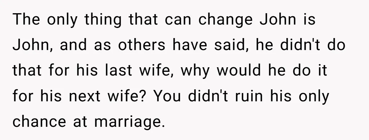 She Warned Her Friend About a Man’s Dark Past, and Now Her Husband Says She Went Too Far The only thing that can change John is John, and as others have said, he didn't do that for his last wife, why would he do it for his next...