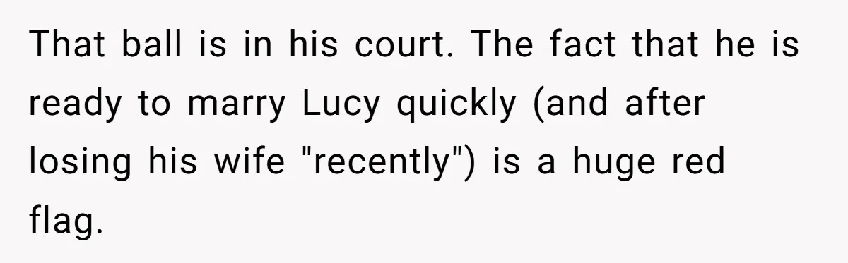 She Warned Her Friend About a Man’s Dark Past, and Now Her Husband Says She Went Too Far That ball is in his court. The fact that he is ready to marry Lucy quickly (and after losing his wife "recently") is a huge red flag.