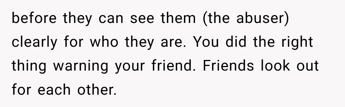 She Warned Her Friend About a Man’s Dark Past, and Now Her Husband Says She Went Too Far before they can see them (the abuser) clearly for who they are. You did the right thing warning your friend. Friends look out for each other.