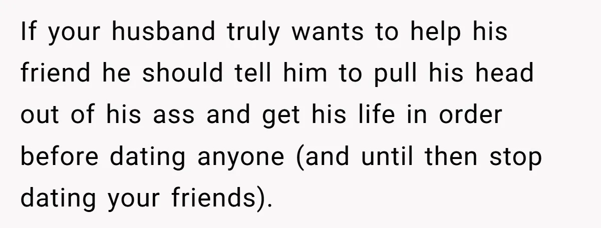 She Warned Her Friend About a Man’s Dark Past, and Now Her Husband Says She Went Too Far If your husband truly wants to help his friend he should tell him to pull his head out of his ass and get his life in order before dating anyone...