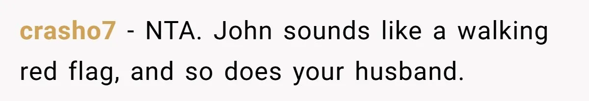 She Warned Her Friend About a Man’s Dark Past, and Now Her Husband Says She Went Too Far crasho7 − NTA. John sounds like a walking red flag, and so does your husband.