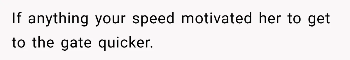 If anything your speed motivated her to get to the gate quicker.