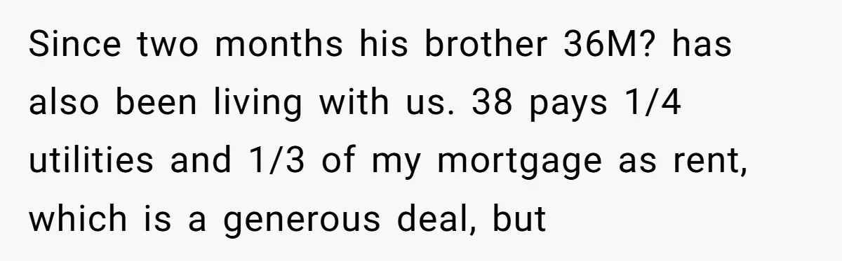 Woman Stands Firm Against Sister’s Demand To Evict Paying Housemates For Divorce Refuge Since two months his brother 36M? has also been living with us. 38 pays 1/4 utilities and 1/3 of my mortgage as rent, which is a generous deal, but