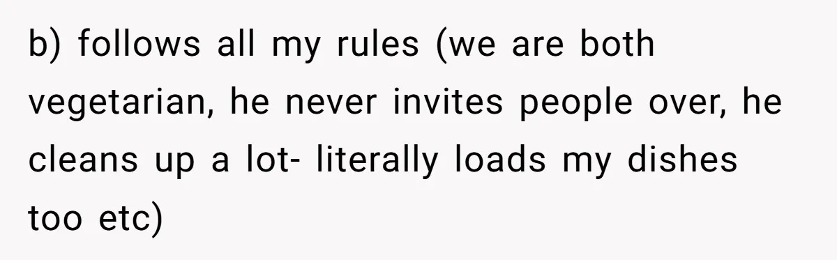 Woman Stands Firm Against Sister’s Demand To Evict Paying Housemates For Divorce Refuge b) follows all my rules (we are both vegetarian, he never invites people over, he cleans up a lot- literally loads my dishes too etc)