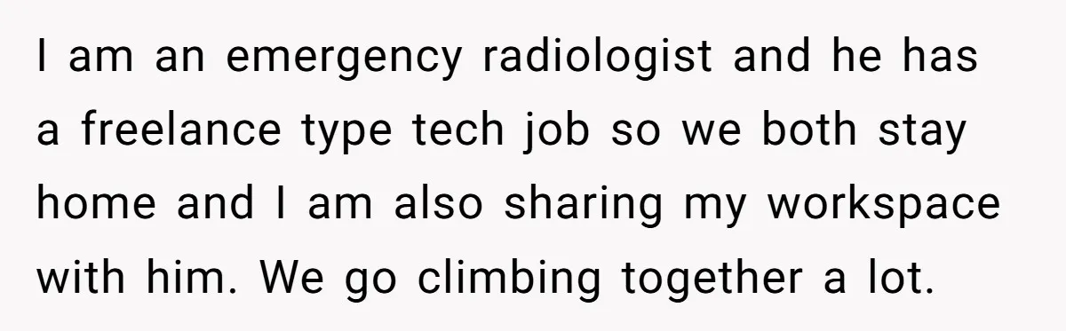Woman Stands Firm Against Sister’s Demand To Evict Paying Housemates For Divorce Refuge I am an emergency radiologist and he has a freelance type tech job so we both stay home and I am also sharing my workspace with him. We go climbing...