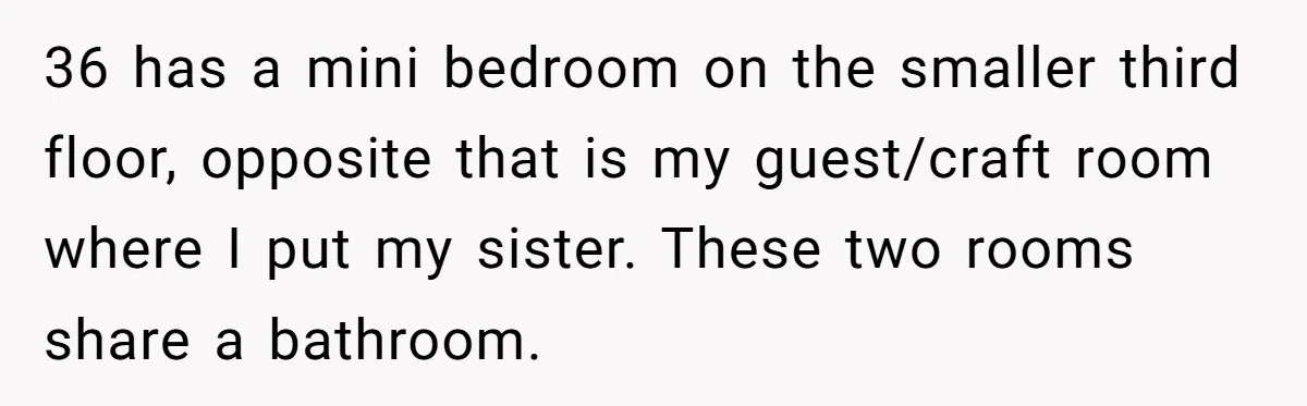 Woman Stands Firm Against Sister’s Demand To Evict Paying Housemates For Divorce Refuge 36 has a mini bedroom on the smaller third floor, opposite that is my guest/craft room where I put my sister. These two rooms share a bathroom.
