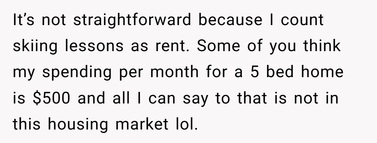 Woman Stands Firm Against Sister’s Demand To Evict Paying Housemates For Divorce Refuge It’s not straightforward because I count skiing lessons as rent. Some of you think my spending per month for a 5 bed home is $500 and all I can say...