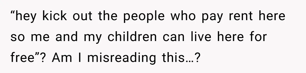 Woman Stands Firm Against Sister’s Demand To Evict Paying Housemates For Divorce Refuge “hey kick out the people who pay rent here so me and my children can live here for free”? Am I misreading this…?