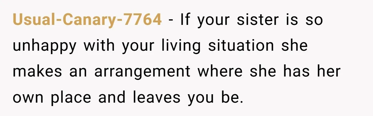 Woman Stands Firm Against Sister’s Demand To Evict Paying Housemates For Divorce Refuge Usual-Canary-7764 − If your sister is so unhappy with your living situation she makes an arrangement where she has her own place and leaves you be.