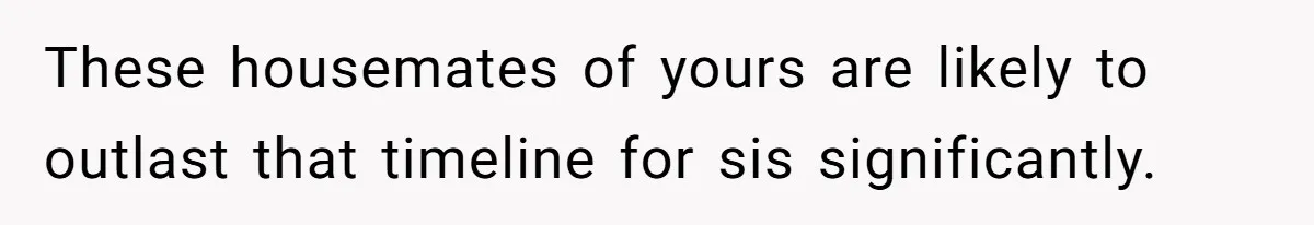 Woman Stands Firm Against Sister’s Demand To Evict Paying Housemates For Divorce Refuge These housemates of yours are likely to outlast that timeline for sis significantly.