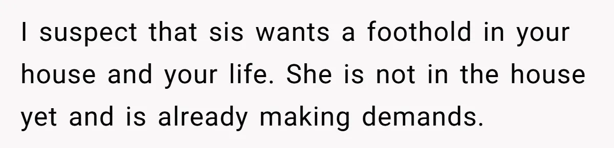 Woman Stands Firm Against Sister’s Demand To Evict Paying Housemates For Divorce Refuge I suspect that sis wants a foothold in your house and your life. She is not in the house yet and is already making demands.