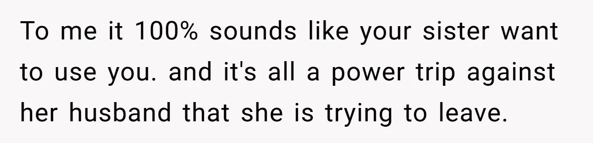 Woman Stands Firm Against Sister’s Demand To Evict Paying Housemates For Divorce Refuge To me it 100% sounds like your sister want to use you. and it's all a power trip against her husband that she is trying to leave.