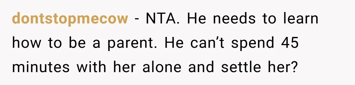 Mom Wants To Keep Her Night Routine, But Her Partner Wants Her To Change It dontstopmecow − NTA. He needs to learn how to be a parent. He can’t spend 45 minutes with her alone and settle her?