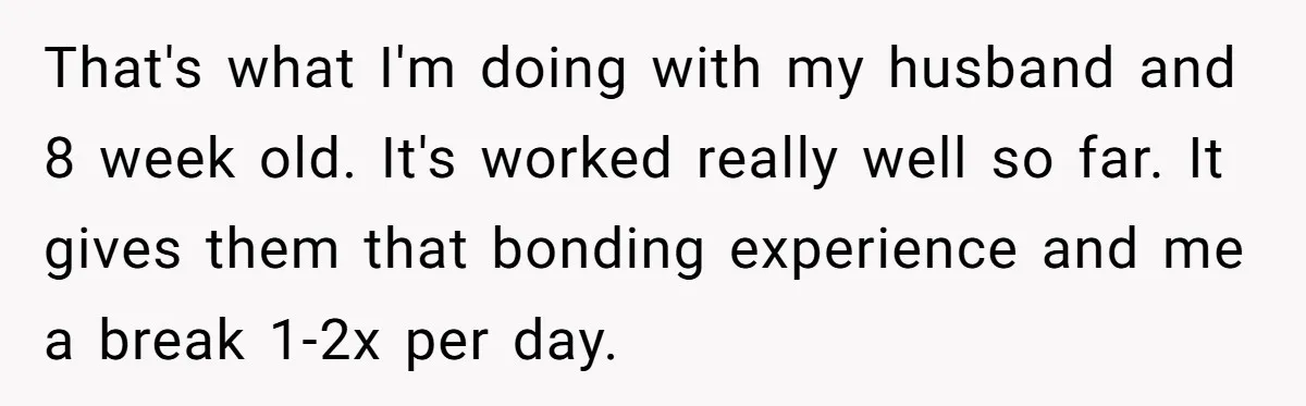Mom Wants To Keep Her Night Routine, But Her Partner Wants Her To Change It That's what I'm doing with my husband and 8 week old. It's worked really well so far. It gives them that bonding experience and me a break 1-2x per day.