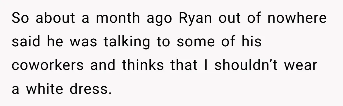 Man Thinks Wife-To-Be Deceiving Everyone By Wearing White, Wants Her To Wear Red Instead So about a month ago Ryan out of nowhere said he was talking to some of his coworkers and thinks that I shouldn’t wear a white dress.