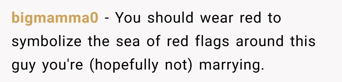 Man Thinks Wife-To-Be Deceiving Everyone By Wearing White, Wants Her To Wear Red Instead bigmamma0 − You should wear red to symbolize the sea of red flags around this guy you're (hopefully not) marrying.