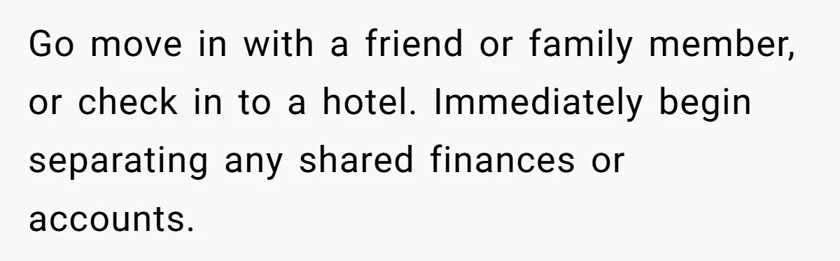 Man Thinks Wife-To-Be Deceiving Everyone By Wearing White, Wants Her To Wear Red Instead Go move in with a friend or family member, or check in to a hotel. Immediately begin separating any shared finances or accounts.