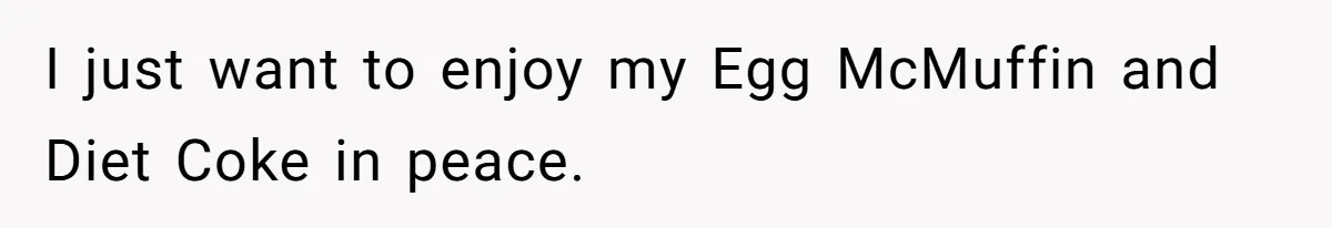 I just want to enjoy my Egg McMuffin and Diet Coke in peace.