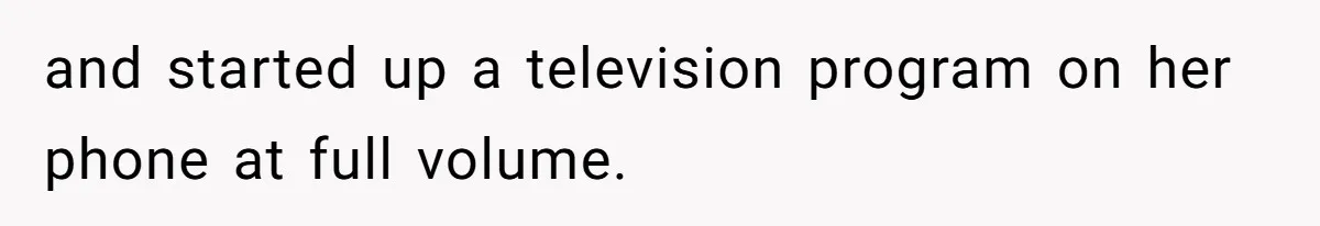and started up a television program on her phone at full volume.