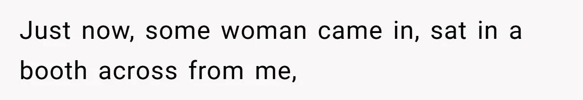Just now, some woman came in, sat in a booth across from me,