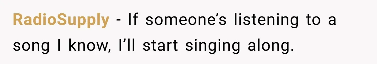 RadioSupply − If someone’s listening to a song I know, I’ll start singing along.
