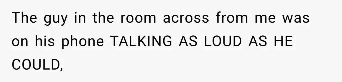 The guy in the room across from me was on his phone TALKING AS LOUD AS HE COULD,