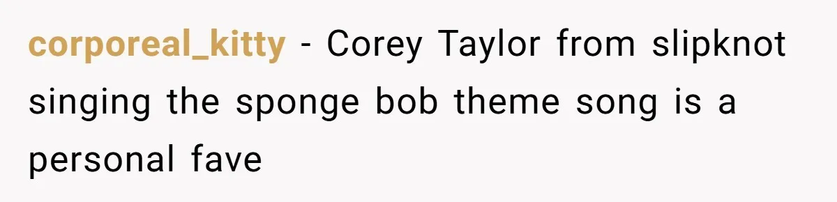 corporeal_kitty − Corey Taylor from slipknot singing the sponge bob theme song is a personal fave