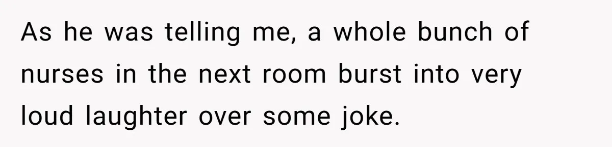 As he was telling me, a whole bunch of nurses in the next room burst into very loud laughter over some joke.