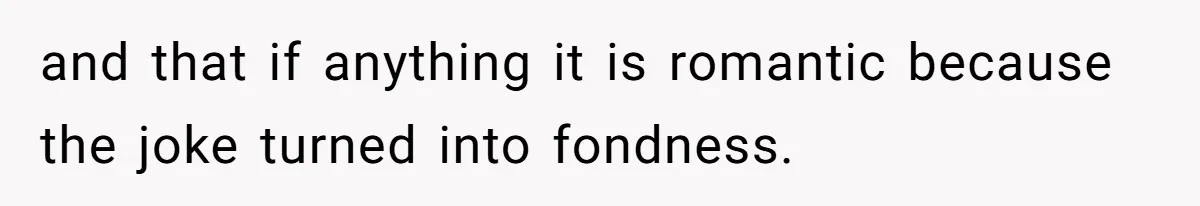 and that if anything it is romantic because the joke turned into fondness.
