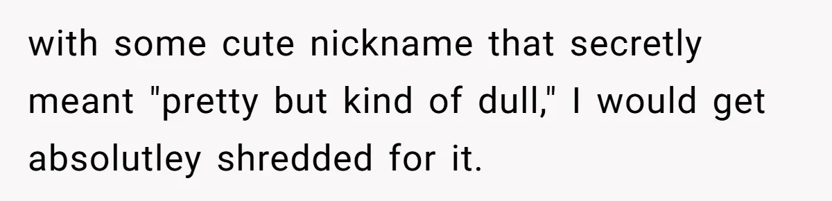 with some cute nickname that secretly meant "pretty but kind of dull," I would get absolutley shredded for it.