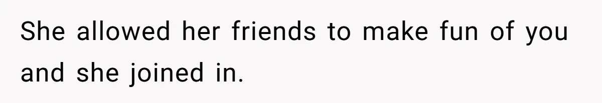 She allowed her friends to make fun of you and she joined in.