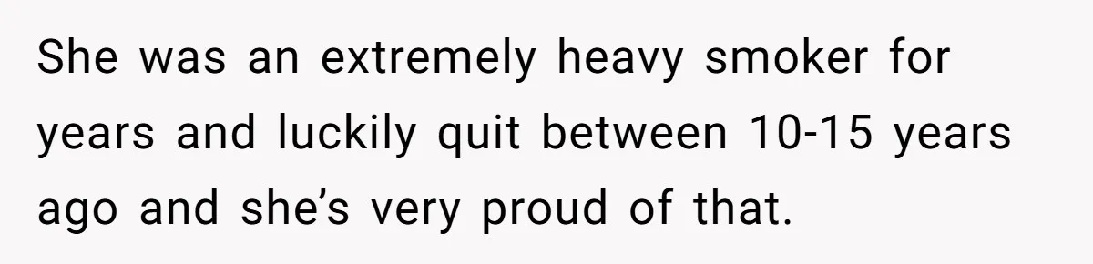 She was an extremely heavy smoker for years and luckily quit between 10-15 years ago and she’s very proud of that.