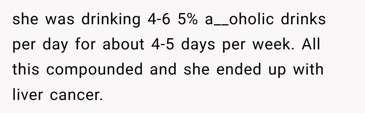she was drinking 4-6 5% a__oholic drinks per day for about 4-5 days per week. All this compounded and she ended up with liver cancer.